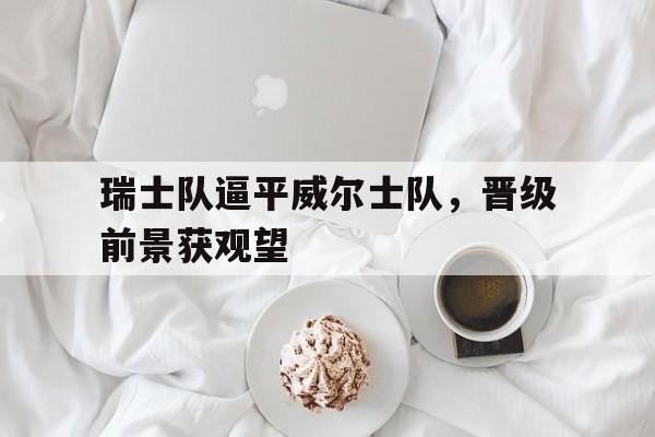 关于瑞士队逼平威尔士队，晋级前景获观望的信息