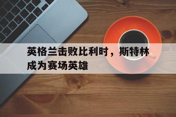 英格兰击败比利时,斯特林成为赛场英雄