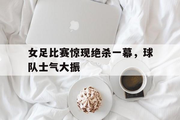 女足比赛惊现绝杀一幕,球队士气大振的简单介绍