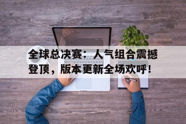 全球总决赛:人气组合震撼登顶,版本更新全场欢呼!战至巅峰第二季总决赛