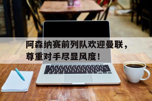阿森纳赛前列队欢迎曼联,尊重对手尽显风度!