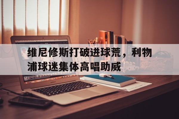 维尼修斯打破进球荒，利物浦球迷集体高唱助威