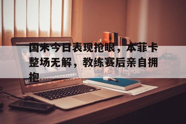 国米今日表现抢眼，本菲卡整场无解，教练赛后亲自拥抱