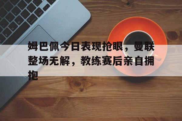 姆巴佩今日表现抢眼,曼联整场无解,教练赛后亲自拥抱